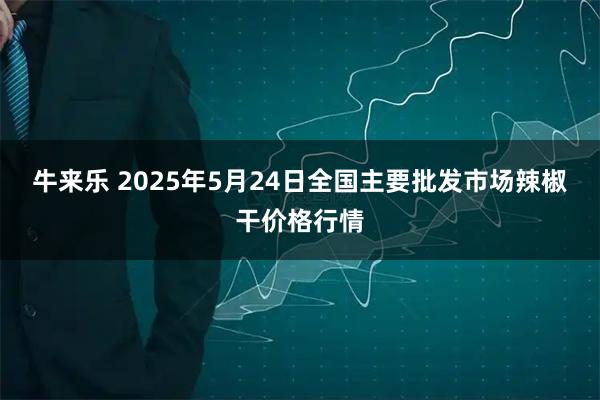 牛来乐 2025年5月24日全国主要批发市场辣椒干价格行情