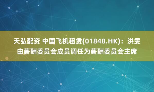 天弘配资 中国飞机租赁(01848.HK)：洪雯由薪酬委员会成员调任为薪酬委员会主席