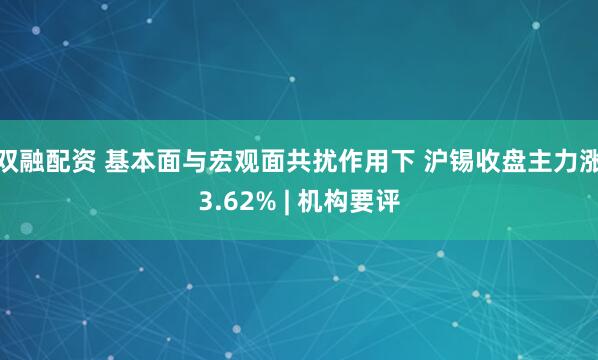 双融配资 基本面与宏观面共扰作用下 沪锡收盘主力涨3.62% | 机构要评