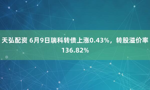 天弘配资 6月9日瑞科转债上涨0.43%，转股溢价率136.82%