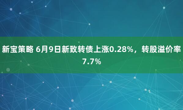 新宝策略 6月9日新致转债上涨0.28%，转股溢价率7.7%