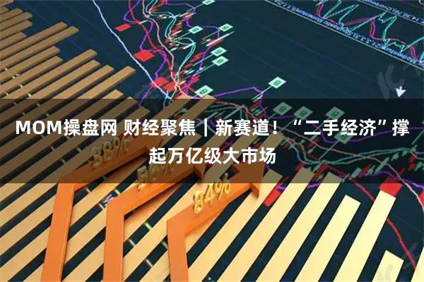 MOM操盘网 财经聚焦｜新赛道！“二手经济”撑起万亿级大市场