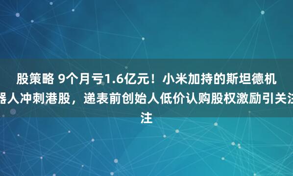 股策略 9个月亏1.6亿元！小米加持的斯坦德机器人冲刺港股，递表前创始人低价认购股权激励引关注