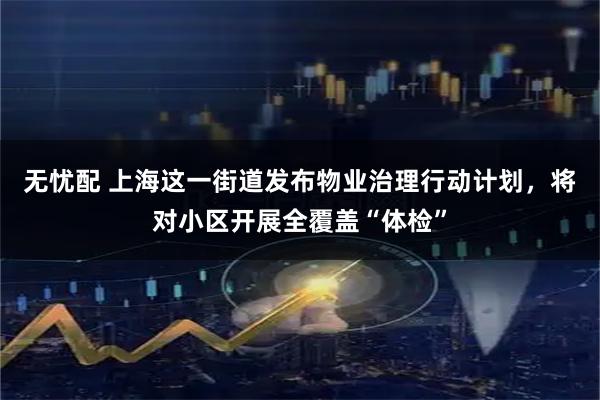 无忧配 上海这一街道发布物业治理行动计划，将对小区开展全覆盖“体检”