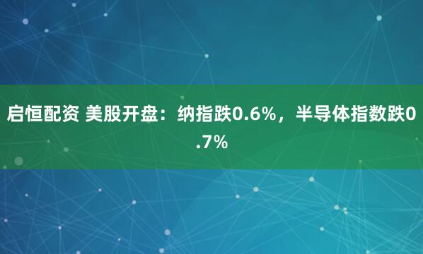 启恒配资 美股开盘：纳指跌0.6%，半导体指数跌0.7%