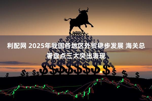 利配网 2025年我国各地区外贸稳步发展 海关总署盘点三大突出表现
