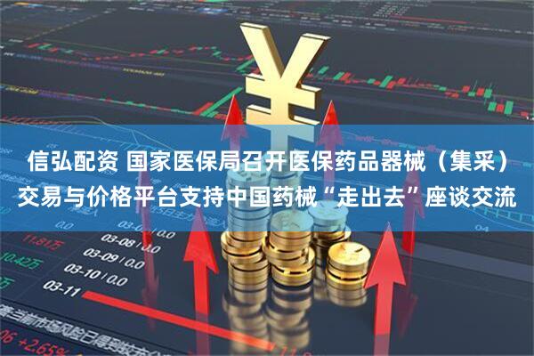 信弘配资 国家医保局召开医保药品器械（集采）交易与价格平台支持中国药械“走出去”座谈交流