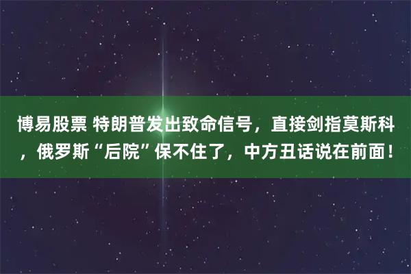 博易股票 特朗普发出致命信号，直接剑指莫斯科，俄罗斯“后院”保不住了，中方丑话说在前面！