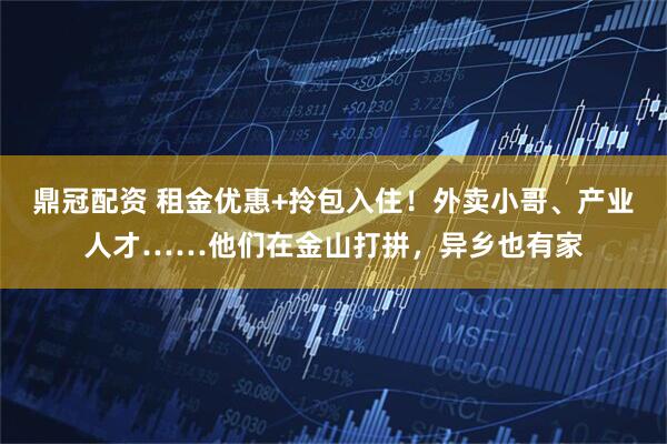 鼎冠配资 租金优惠+拎包入住！外卖小哥、产业人才……他们在金山打拼，异乡也有家