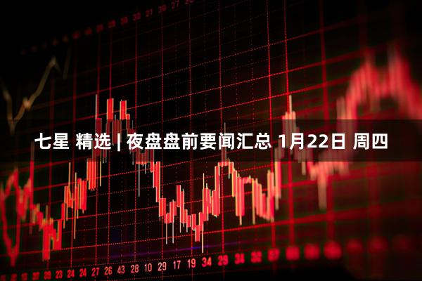 七星 精选 | 夜盘盘前要闻汇总 1月22日 周四