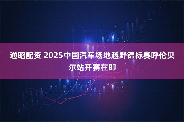 通昭配资 2025中国汽车场地越野锦标赛呼伦贝尔站开赛在即
