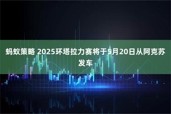 蚂蚁策略 2025环塔拉力赛将于5月20日从阿克苏发车