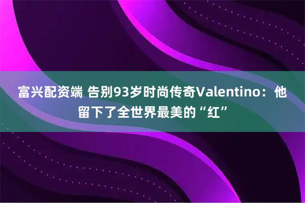 富兴配资端 告别93岁时尚传奇Valentino：他留下了全世界最美的“红”