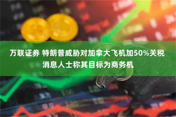 万联证券 特朗普威胁对加拿大飞机加50%关税 消息人士称其目标为商务机