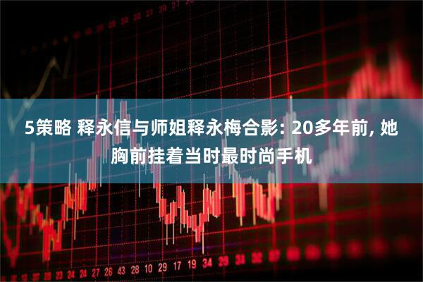 5策略 释永信与师姐释永梅合影: 20多年前, 她胸前挂着当时最时尚手机