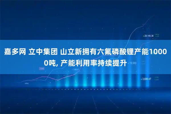 嘉多网 立中集团 山立新拥有六氟磷酸锂产能10000吨, 产能利用率持续提升
