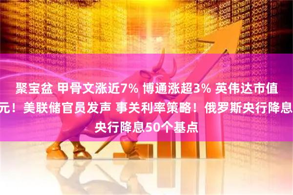 聚宝盆 甲骨文涨近7% 博通涨超3% 英伟达市值增超万亿元！美联储官员发声 事关利率策略！俄罗斯央行降息50个基点