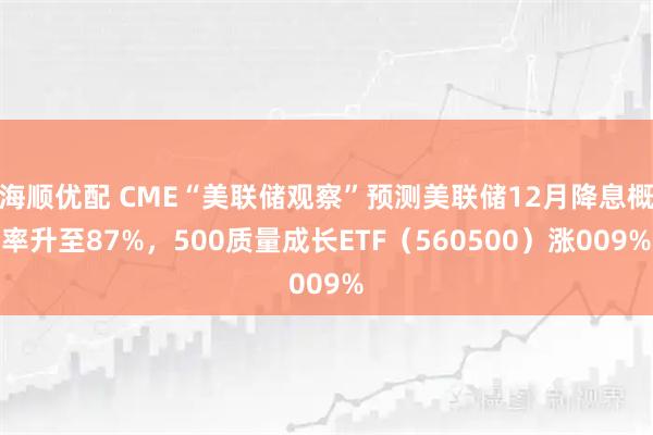 海顺优配 CME“美联储观察”预测美联储12月降息概率升至87%,500质量成长ETF(560500)涨009%