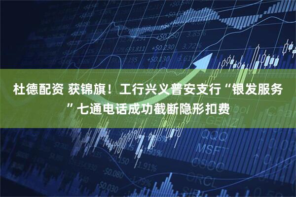 杜德配资 获锦旗！工行兴义普安支行“银发服务”七通电话成功截断隐形扣费