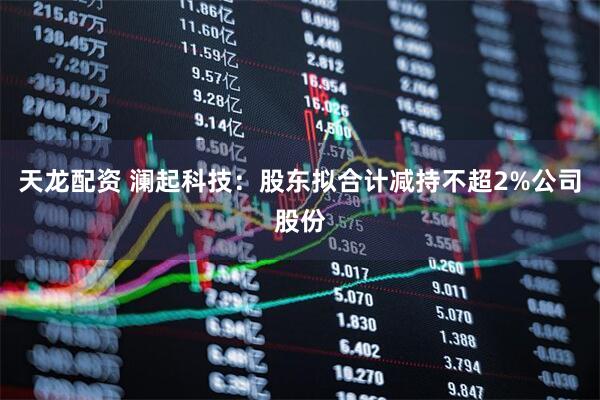 天龙配资 澜起科技：股东拟合计减持不超2%公司股份