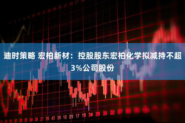 迪时策略 宏柏新材：控股股东宏柏化学拟减持不超3%公司股份